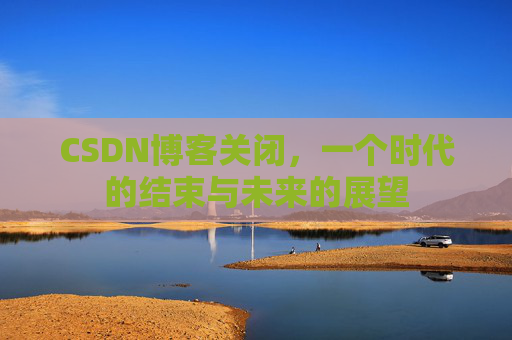 CSDN博客关闭，一个时代的结束与未来的展望